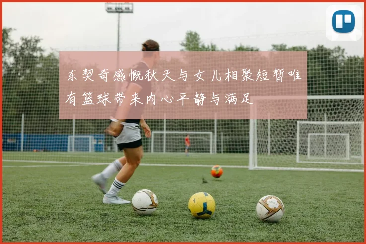 东契奇感慨秋天与女儿相聚短暂唯有篮球带来内心平静与满足