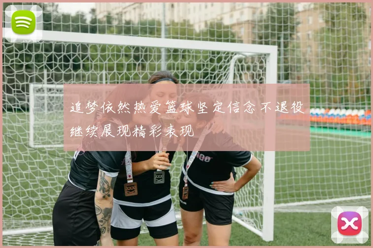追梦依然热爱篮球坚定信念不退役继续展现精彩表现