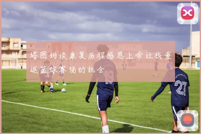 塔图姆谈康复历程感恩上帝让我重返篮球赛场的机会