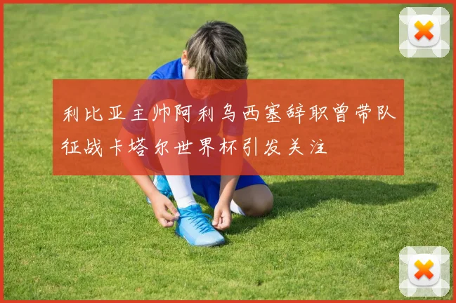 利比亚主帅阿利乌西塞辞职曾带队征战卡塔尔世界杯引发关注