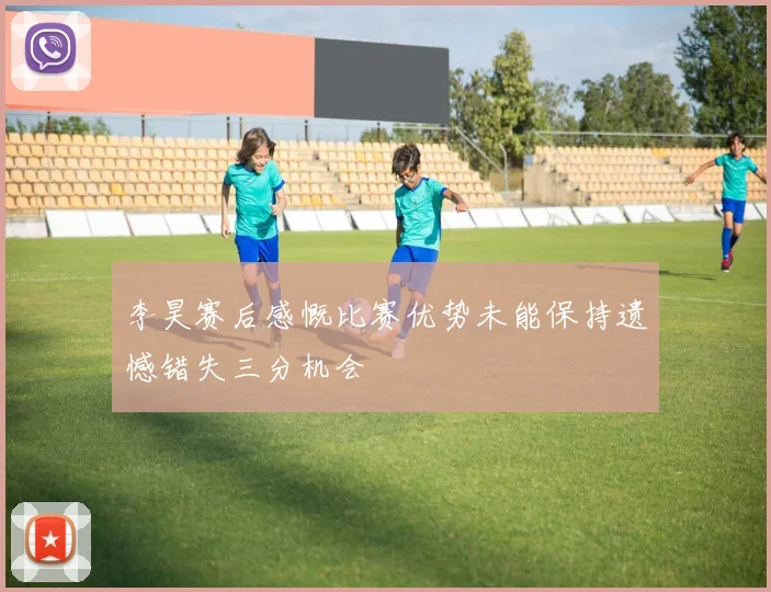 李昊赛后感慨比赛优势未能保持遗憾错失三分机会
