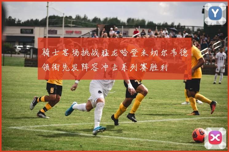 骑士客场挑战猛龙哈登米切尔韦德领衔先发阵容冲击系列赛胜利
