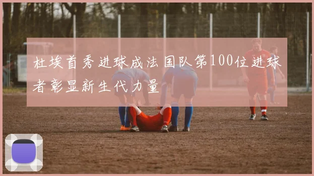 杜埃首秀进球成法国队第100位进球者彰显新生代力量