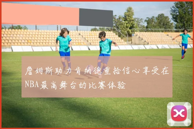 詹姆斯助力肯纳德重拾信心享受在NBA最高舞台的比赛体验