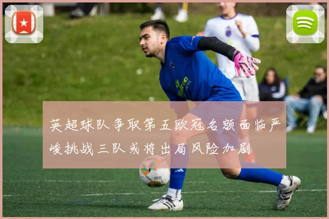 英超球队争取第五欧冠名额面临严峻挑战三队或将出局风险加剧