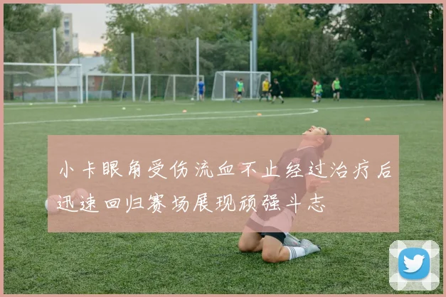 小卡眼角受伤流血不止经过治疗后迅速回归赛场展现顽强斗志