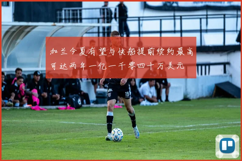 加兰今夏有望与快船提前续约最高可达两年一亿一千零四十万美元