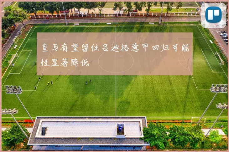 皇马有望留住吕迪格意甲回归可能性显著降低