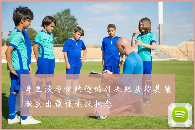 库里谈与伦纳德的对决经历称其能激发出最佳竞技状态